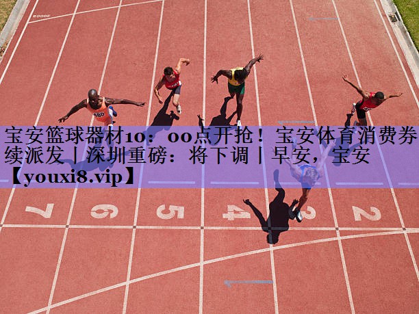 宝安篮球器材10：00点开抢！宝安体育消费券持续派发丨深圳重磅：将下调丨早安，宝安