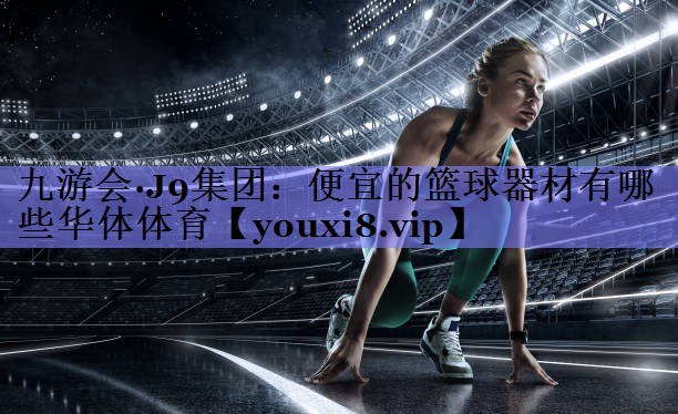 九游会·J9集团：便宜的篮球器材有哪些华体体育