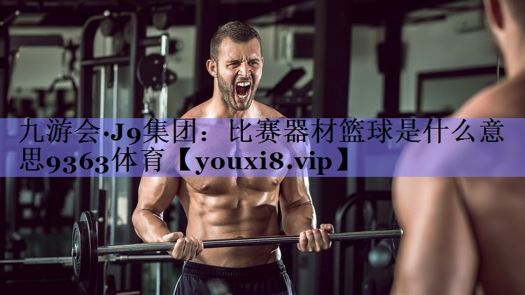 九游会·J9集团：比赛器材篮球是什么意思9363体育
