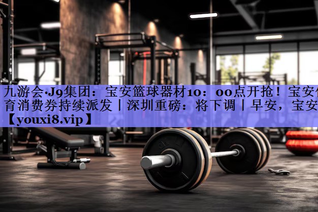 九游会·J9集团：宝安篮球器材10：00点开抢！宝安体育消费券持续派发丨深圳重磅：将下调丨早安，宝安
