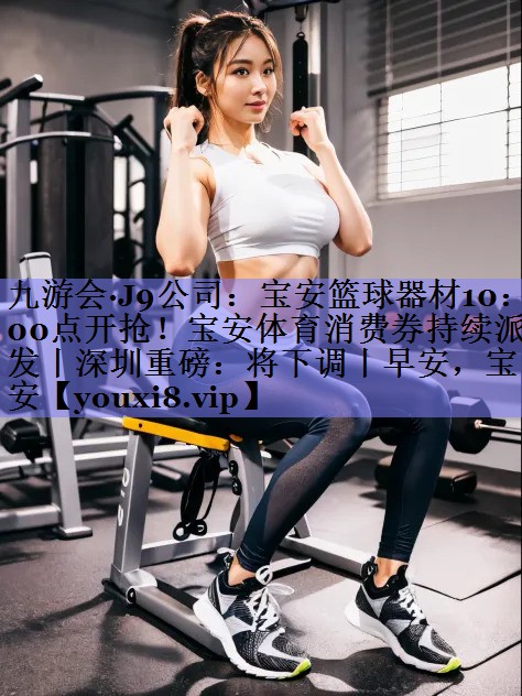 九游会·J9公司：宝安篮球器材10：00点开抢！宝安体育消费券持续派发丨深圳重磅：将下调丨早安，宝安