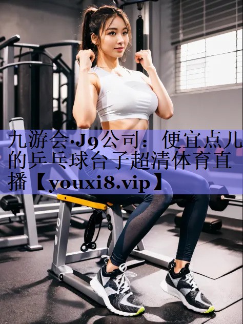 九游会·J9公司：便宜点儿的乒乓球台子超清体育直播