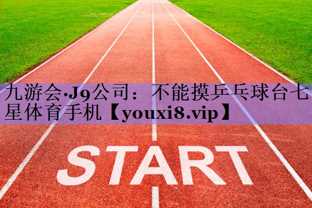 九游会·J9公司：不能摸乒乓球台七星体育手机