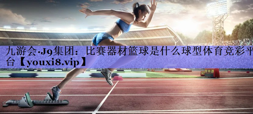 九游会·J9集团：比赛器材篮球是什么球型体育竞彩平台