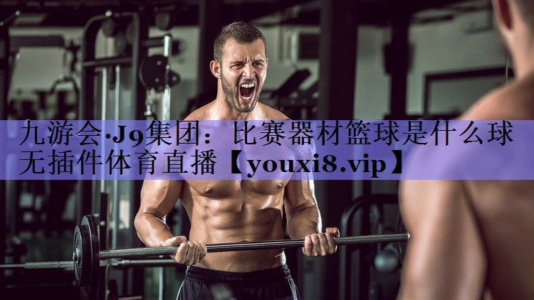 九游会·J9集团：比赛器材篮球是什么球无插件体育直播