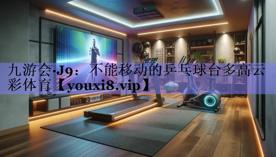 九游会·J9：不能移动的乒乓球台多高云彩体育