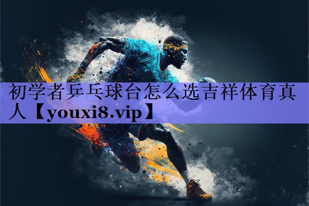 初学者乒乓球台怎么选吉祥体育真人