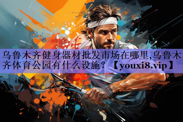 乌鲁木齐健身器材批发市场在哪里,乌鲁木齐体育公园有什么设施？