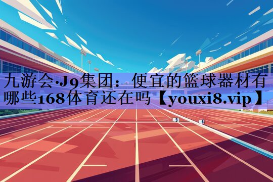 九游会·J9集团：便宜的篮球器材有哪些168体育还在吗