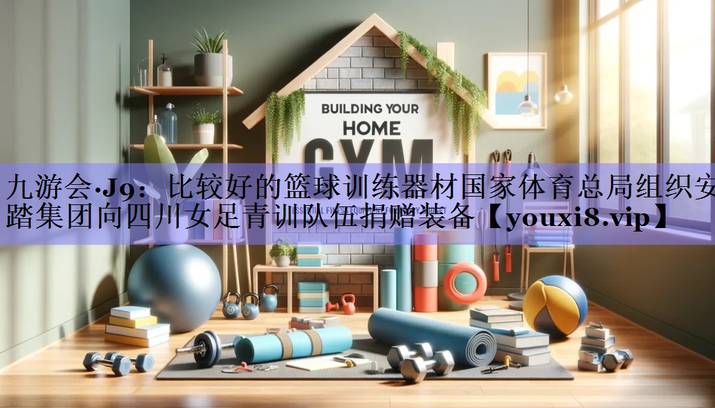 九游会·J9：比较好的篮球训练器材国家体育总局组织安踏集团向四川女足青训队伍捐赠装备